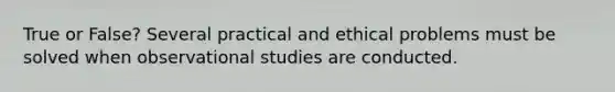 True or False? Several practical and ethical problems must be solved when observational studies are conducted.