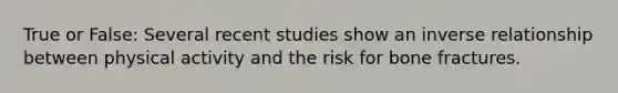 True or False: Several recent studies show an inverse relationship between physical activity and the risk for bone fractures.