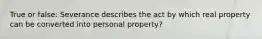 True or false: Severance describes the act by which real property can be converted into personal property?