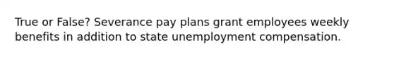 True or False? Severance pay plans grant employees weekly benefits in addition to state unemployment compensation.