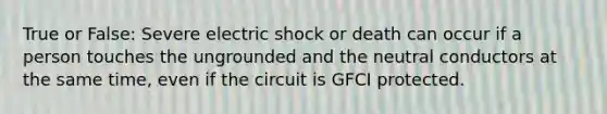 True or False: Severe electric shock or death can occur if a person touches the ungrounded and the neutral conductors at the same time, even if the circuit is GFCI protected.