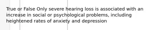 True or False Only severe hearing loss is associated with an increase in social or psychological problems, including heightened rates of anxiety and depression