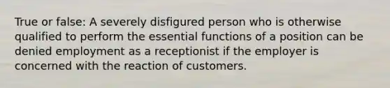 True or false: A severely disfigured person who is otherwise qualified to perform the essential functions of a position can be denied employment as a receptionist if the employer is concerned with the reaction of customers.