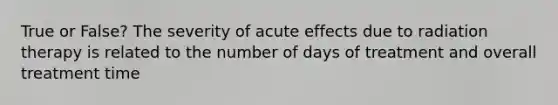 True or False? The severity of acute effects due to radiation therapy is related to the number of days of treatment and overall treatment time