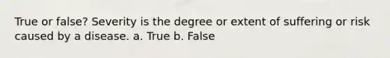 True or false? Severity is the degree or extent of suffering or risk caused by a disease. a. True b. False