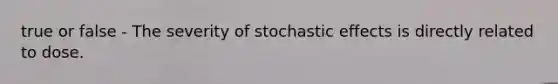 true or false - The severity of stochastic effects is directly related to dose.