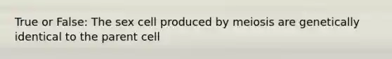 True or False: The sex cell produced by meiosis are genetically identical to the parent cell