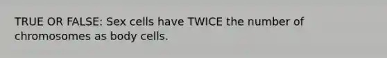 TRUE OR FALSE: Sex cells have TWICE the number of chromosomes as body cells.