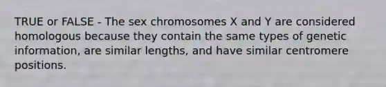 TRUE or FALSE - The sex chromosomes X and Y are considered homologous because they contain the same types of genetic information, are similar lengths, and have similar centromere positions.