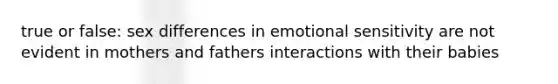 true or false: sex differences in emotional sensitivity are not evident in mothers and fathers interactions with their babies