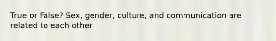 True or False? Sex, gender, culture, and communication are related to each other