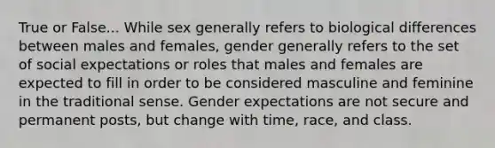 True or False... While sex generally refers to biological differences between males and females, gender generally refers to the set of social expectations or roles that males and females are expected to fill in order to be considered masculine and feminine in the traditional sense. Gender expectations are not secure and permanent posts, but change with time, race, and class.