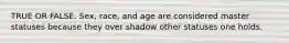 TRUE OR FALSE. Sex, race, and age are considered master statuses because they over shadow other statuses one holds.