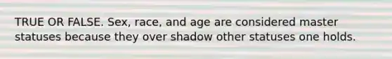 TRUE OR FALSE. Sex, race, and age are considered master statuses because they over shadow other statuses one holds.