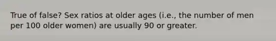 True of false? Sex ratios at older ages (i.e., the number of men per 100 older women) are usually 90 or greater.