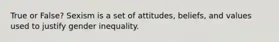 True or False? Sexism is a set of attitudes, beliefs, and values used to justify gender inequality.