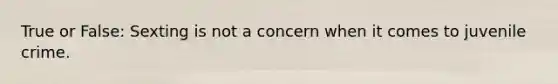 True or False: Sexting is not a concern when it comes to juvenile crime.