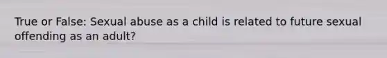 True or False: Sexual abuse as a child is related to future sexual offending as an adult?