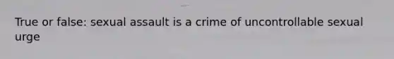 True or false: sexual assault is a crime of uncontrollable sexual urge