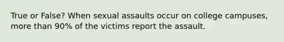 True or False? When sexual assaults occur on college campuses, more than 90% of the victims report the assault.