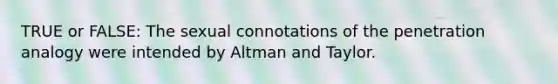 TRUE or FALSE: The sexual connotations of the penetration analogy were intended by Altman and Taylor.