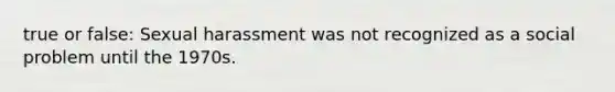 true or false: Sexual harassment was not recognized as a social problem until the 1970s.