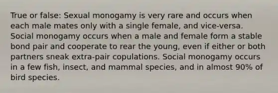 True or false: Sexual monogamy is very rare and occurs when each male mates only with a single female, and vice-versa. Social monogamy occurs when a male and female form a stable bond pair and cooperate to rear the young, even if either or both partners sneak extra-pair copulations. Social monogamy occurs in a few fish, insect, and mammal species, and in almost 90% of bird species.