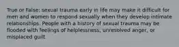 True or False: sexual trauma early in life may make it difficult for men and women to respond sexually when they develop intimate relationships. People with a history of sexual trauma may be flooded with feelings of helplessness, unresolved anger, or misplaced guilt