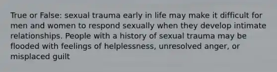 True or False: sexual trauma early in life may make it difficult for men and women to respond sexually when they develop intimate relationships. People with a history of sexual trauma may be flooded with feelings of helplessness, unresolved anger, or misplaced guilt