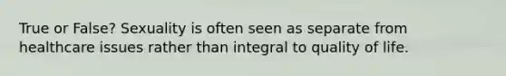 True or False? Sexuality is often seen as separate from healthcare issues rather than integral to quality of life.