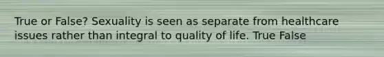 True or False? Sexuality is seen as separate from healthcare issues rather than integral to quality of life. True False