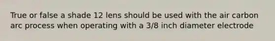True or false a shade 12 lens should be used with the air carbon arc process when operating with a 3/8 inch diameter electrode