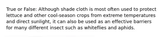 True or False: Although shade cloth is most often used to protect lettuce and other cool-season crops from extreme temperatures and direct sunlight, it can also be used as an effective barriers for many different insect such as whiteflies and aphids.