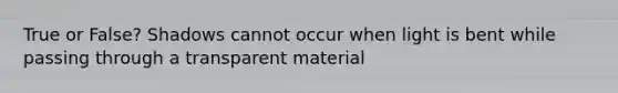 True or False? Shadows cannot occur when light is bent while passing through a transparent material