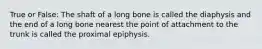 True or False: The shaft of a long bone is called the diaphysis and the end of a long bone nearest the point of attachment to the trunk is called the proximal epiphysis.