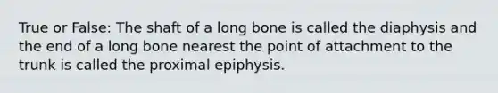 True or False: The shaft of a long bone is called the diaphysis and the end of a long bone nearest the point of attachment to the trunk is called the proximal epiphysis.