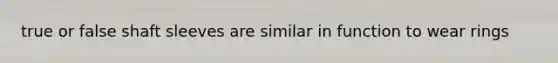 true or false shaft sleeves are similar in function to wear rings
