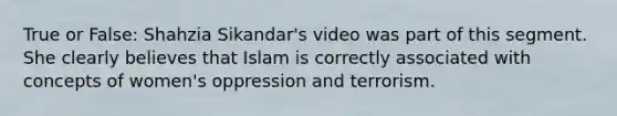 True or False: Shahzia Sikandar's video was part of this segment. She clearly believes that Islam is correctly associated with concepts of women's oppression and terrorism.