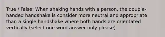 True / False: When shaking hands with a person, the double-handed handshake is consider more neutral and appropriate than a single handshake where both hands are orientated vertically (select one word answer only please).