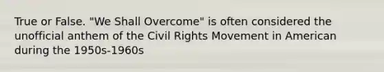 True or False. "We Shall Overcome" is often considered the unofficial anthem of the Civil Rights Movement in American during the 1950s-1960s