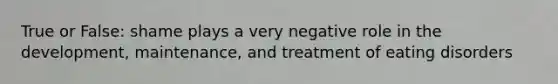 True or False: shame plays a very negative role in the development, maintenance, and treatment of eating disorders