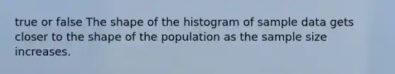 true or false The shape of the histogram of sample data gets closer to the shape of the population as the sample size increases.