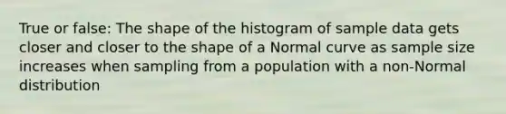 True or false: The shape of the histogram of sample data gets closer and closer to the shape of a Normal curve as sample size increases when sampling from a population with a non-Normal distribution