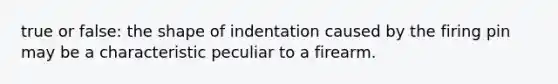 true or false: the shape of indentation caused by the firing pin may be a characteristic peculiar to a firearm.