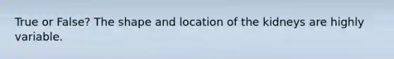 True or False? The shape and location of the kidneys are highly variable.