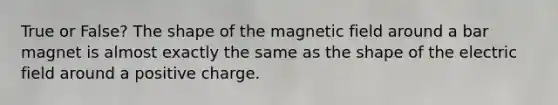 True or False? The shape of the magnetic field around a bar magnet is almost exactly the same as the shape of the electric field around a positive charge.