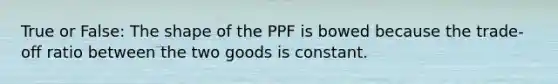 True or False: The shape of the PPF is bowed because the trade-off ratio between the two goods is constant.