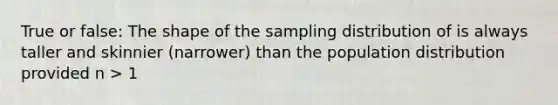 True or false: The shape of the sampling distribution of is always taller and skinnier (narrower) than the population distribution provided n > 1