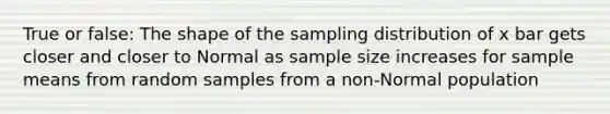 True or false: The shape of the sampling distribution of x bar gets closer and closer to Normal as sample size increases for sample means from random samples from a non-Normal population