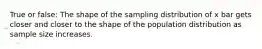 True or false: The shape of the sampling distribution of x bar gets closer and closer to the shape of the population distribution as sample size increases.